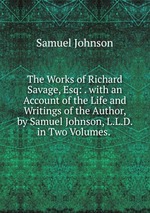The Works of Richard Savage, Esq: . with an Account of the Life and Writings of the Author, by Samuel Johnson, L.L.D. in Two Volumes.