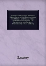 Kniglich Schsische Revidirte Stdteordnung Und Stdteordnung Fr Mittlere Und Kleine Stdte Unter Bercksichtigung Der Landtagsverhandlungen . Enthaltend (German Edition)