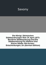 Die Knigl. Schsischen Stdteordnungen Vom 24. April 1873: Revidirte Stdteordnung Und Die Stdteordnung Fr Mittlere Und Kleine Stdte. Mit Kurzen . Entscheidungen, Un (German Edition)