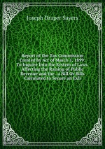 Report of the Tax Commission Created by Act of March 1, 1899: To Inquire Into the System of Laws.Affecting the Raising of Public Revenue and the . a Bill Or Bills Calculated to Secure an Exh