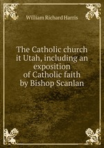 The Catholic church it Utah, including an exposition of Catholic faith by Bishop Scanlan