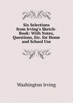 Six Selections from Irving`s Sketch-Book: With Notes, Questions, Etc. for Home and School Use