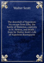 The downfall of Napoleon: his escape from Elba, the battle of Waterloo, captivity in St. Helena, and death ; from Sir Walter Scott`s Life of Napoleon Buonaparte