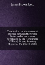 Treaties for the advancement of peace between the United States and other powers negotiated by the Honourable William J. Bryan, Secretary of state of the United States