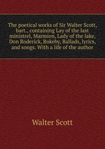 The poetical works of Sir Walter Scott, bart., containing Lay of the last ministrel, Marmion, Lady of the lake, Don Roderick, Rokeby, Ballads, lyrics, and songs. With a life of the author