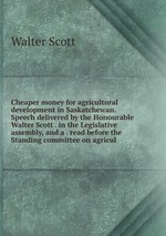 Cheaper money for agricultural development in Saskatchewan. Speech delivered by the Honourable Walter Scott . in the Legislative assembly, and a . read before the Standing committee on agricul