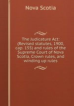 The Judicature Act: (Revised statutes, 1900, cap. 155) and rules of the Supreme Court of Nova Scotia, Crown rules, and winding up rules