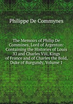 The Memoirs of Philip De Commines, Lord of Argenton: Containing the Histories of Louis XI and Charles Viii, Kings of France and of Charles the Bold, Duke of Burgundy, Volume 1