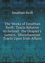 The Works of Jonathan Swift: Tracts Relative to Ireland.  the Drapier`s Letters.  Miscellaneous Tracts Upon Irish Affairs