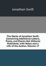 The Works of Jonathan Swift: Containing Additional Letters, Tracts, and Poems Not Hitherto Published; with Notes and a Life of the Author, Volume 17