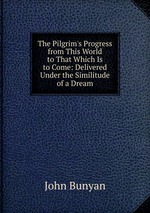 The Pilgrim`s Progress from This World to That Which Is to Come: Delivered Under the Similitude of a Dream