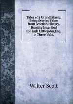Tales of a Grandfather;: Being Stories Taken from Scottish History. Humbly Inscribed to Hugh Littlejohn, Esq. in Three Vols.