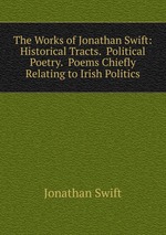 The Works of Jonathan Swift: Historical Tracts.  Political Poetry.  Poems Chiefly Relating to Irish Politics