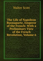 The Life of Napoleon Buonaparte, Emperor of the French: With a Preliminary View of the French Revolution, Volume 6