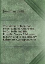 The Works of Jonathan Swift: Riddles And Poems by Dr. Swift and His Friends.  Verses Addressed to Swift and to His Memory.  Epistolary Correspondence