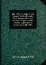 The Project Relative to a Court of Arbitral Justice: Draft Convention and Report Adopted by the Second Hague Peace Conference of 1907