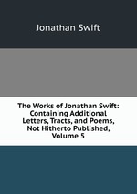 The Works of Jonathan Swift: Containing Additional Letters, Tracts, and Poems, Not Hitherto Published, Volume 5