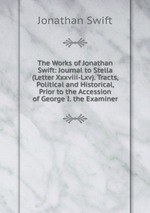 The Works of Jonathan Swift: Journal to Stella (Letter Xxxviii-Lxv). Tracts, Political and Historical, Prior to the Accession of George I. the Examiner