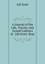 A Journal of the Life, Travels, and Gospel Labours of . Job Scott. Repr