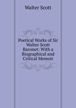 Poetical Works of Sir Walter Scott Baronet: With a Biographical and Critical Memoir