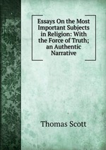 Essays On the Most Important Subjects in Religion: With the Force of Truth;an Authentic Narrative