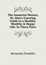 The Immortal Mentor, Or, Man`s Unerring Guide to a Healthy, Wealthy & Happy Life: In Three Parts