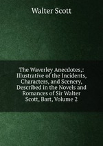 The Waverley Anecdotes,: Illustrative of the Incidents, Characters, and Scenery, Described in the Novels and Romances of Sir Walter Scott, Bart, Volume 2