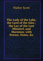 The Lady of the Lake, the Lord of the Isles ,the Lay of the Last Minstrel, and Marmion. with Poems, Notes, &c
