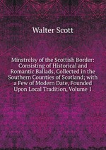 Minstrelsy of the Scottish Border: Consisting of Historical and Romantic Ballads, Collected in the Southern Counties of Scotland; with a Few of Modern Date, Founded Upon Local Tradition, Volume 1