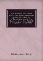 The work of Christ in the world: four sermons preached before the University of Cambridge on the four Sundays preceding Advent in the year of our Lord 1854