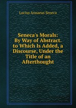 Seneca`s Morals: By Way of Abstract. to Which Is Added, a Discourse, Under the Title of an Afterthought