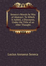 Seneca`s Morals by Way of Abstract: To Which Is Added, a Discourse, Under the Title of an After Thought