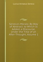 Seneca`s Morals: By Way of Abstract. to Which Is Added, a Discourse, Under the Title of an After-Thought, Volume 1