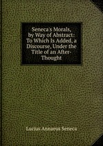 Seneca`s Morals, by Way of Abstract: To Which Is Added, a Discourse, Under the Title of an After-Thought