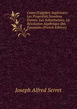 Cours D`algbre Suprieure: Les Proprits Nombres Entiers. Les Substitutions. La Rsolution Algbrique Des quations (French Edition)