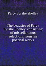 The beauties of Percy Bysshe Shelley, consisting of miscellaneous selections from his poetical works