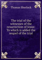 The trial of the witnesses of the resurrection of Jesus: To which is added the sequel of the trial