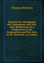 Reasons for Abrogating the Corporation and Test-Acts, Reflections On a Vindication of the Corporation and Test Acts, by Dr. Sherlock, in a Letter