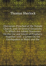 Discourses Preached at the Temple Church, and On Several Occasions: To Which Are Added Discourses On the Use and Intent of Prophecy. Together with . a Letter On the Earthquakes in Mdccl and the