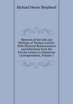 Memoirs of the Life and Writings of Thomas Carlyle: With Personal Reminiscences and Selections from His Private Letters to Numerous Correspondents, Volume 1