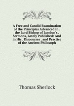 A Free and Candid Examination of the Principles Advanced in . the Lord Bishop of London`s . Sermons, Lately Published: And in His . Discourses . and Practice of the Ancient Philosoph