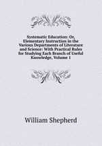 Systematic Education: Or, Elementary Instruction in the Various Departments of Literature and Science: With Practical Rules for Studying Each Branch of Useful Knowledge, Volume 1