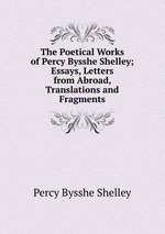 The Poetical Works of Percy Bysshe Shelley; Essays, Letters from Abroad, Translations and Fragments