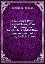 Franklin`s Way to wealth, or, Poor Richard improved: to which is added How to make much of a little, by Bob Short