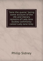 "Jane the quene," being some account of the life and literary remains of Lady Jane Dudley commonly called Lady Jane Grey