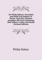 Sir Philip Sidney`s Astrophel and Stella Und Defence of Poesie: Nach Den ltesten Ausgaben Mit Einer Einleitung ber Sidney`s Leben Und Werke (German Edition)