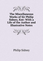 The Miscellaneous Works of Sir Philip Sidney, Knt: With a Life of the Author and Illustrative Notes