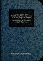 South-Carolina in the Revolutionary War: being a reply to certain misrepresentations and mistakes of recent writers in relation to the course and conduct of this state