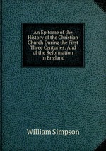 An Epitome of the History of the Christian Church During the First Three Centuries: And of the Reformation in England