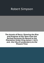 The Annals of Derry: Showing the Rise and Progress of the Town from the Earliest Accounts On Record to the Plantation Under King James I. 1613, and . the City of Londonderry to the Present Time